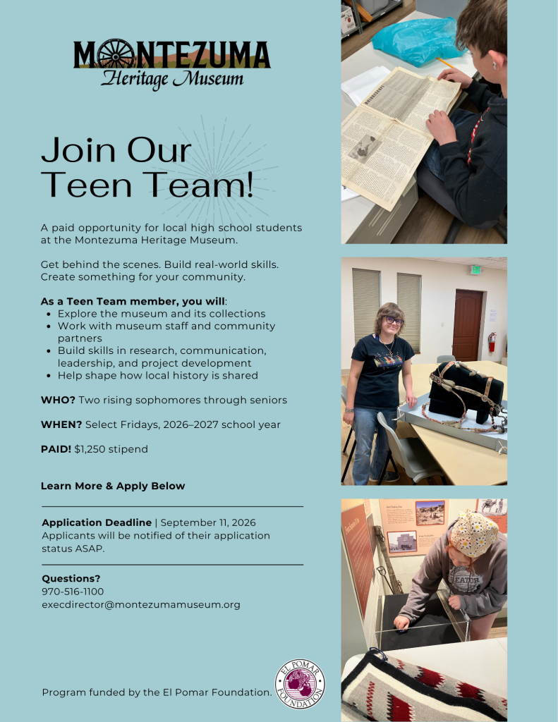 Join Our Teen Team! A paid opportunity for local high school students at the Montezuma Heritage Museum. Application Deadline | September 11, 2026 Applicants will be notified of their application status ASAP. Questions? 970-516-1100 execdirector@montezumamuseum.org Get behind the scenes. Build real-world skills. Create something for your community. As a Teen Team member, you will: Explore the museum and its collections Work with museum staff and community partners Build skills in research, communication, leadership, and project development Help shape how local history is shared WHO? Two rising sophomores through seniors WHEN? Select Fridays, 2026–2027 school year PAID! $1,250 stipend Learn More & Apply Below